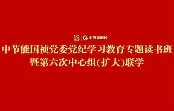 中节能55世纪党委举行党纪学习教育专题念书班暨第六次中心组(扩大)联学